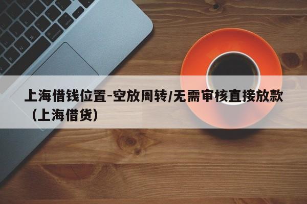 上海借钱位置-空放周转/无需审核直接放款（上海借货）