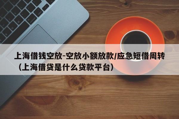 上海借钱空放-空放小额放款/应急短借周转（上海借贷是什么贷款平台）