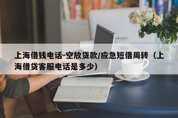 上海借钱电话-空放贷款/应急短借周转（上海借贷客服电话是多少）