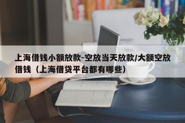 上海借钱小额放款-空放当天放款/大额空放借钱（上海借贷平台都有哪些）